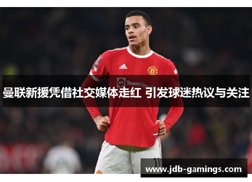 曼联新援凭借社交媒体走红 引发球迷热议与关注