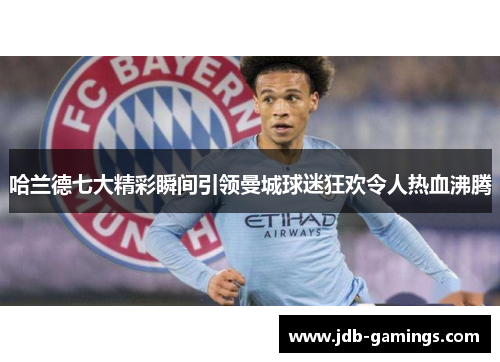 哈兰德七大精彩瞬间引领曼城球迷狂欢令人热血沸腾