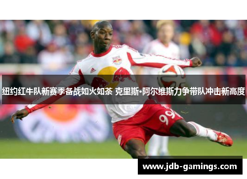 纽约红牛队新赛季备战如火如荼 克里斯·阿尔维斯力争带队冲击新高度