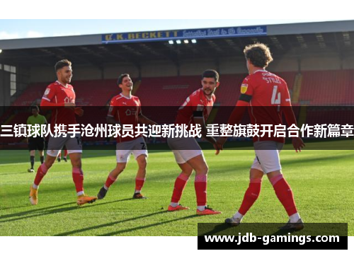 三镇球队携手沧州球员共迎新挑战 重整旗鼓开启合作新篇章