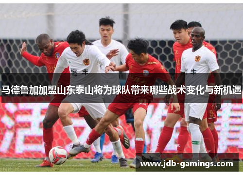 马德鲁加加盟山东泰山将为球队带来哪些战术变化与新机遇