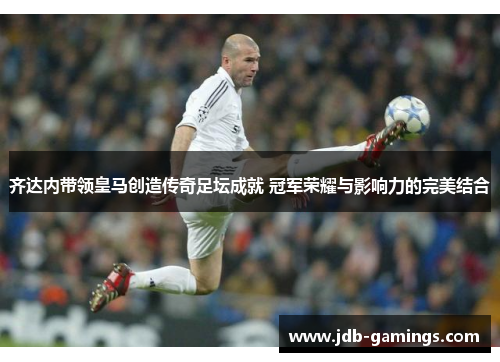 齐达内带领皇马创造传奇足坛成就 冠军荣耀与影响力的完美结合