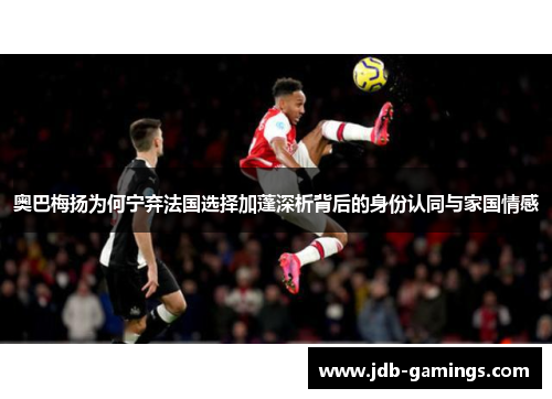 奥巴梅扬为何宁弃法国选择加蓬深析背后的身份认同与家国情感